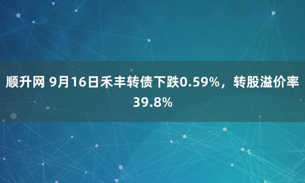 顺升网 9月16日禾丰转债下跌0.59%，转股溢价率39.8%