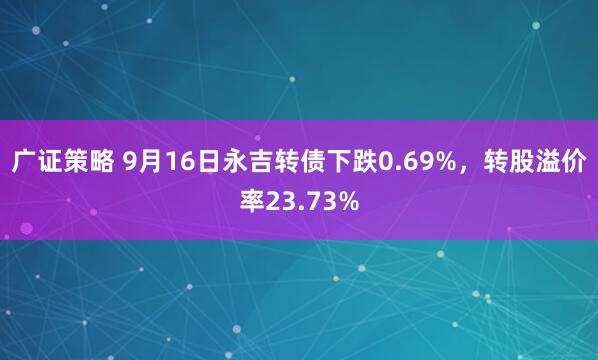 广证策略 9月16日永吉转债下跌0.69%，转股溢价率23.73%