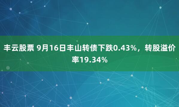 丰云股票 9月16日丰山转债下跌0.43%，转股溢价率19.34%