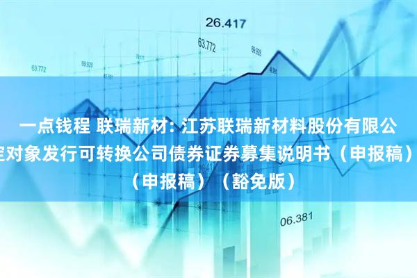 一点钱程 联瑞新材: 江苏联瑞新材料股份有限公司向不特定对象发行可转换公司债券证券募集说明书（申报稿）（豁免版）