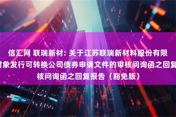 信汇网 联瑞新材: 关于江苏联瑞新材料股份有限公司向不特定对象发行可转换公司债券申请文件的审核问询函之回复报告（豁免版）
