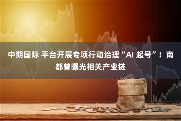 中期国际 平台开展专项行动治理“AI 起号”！南都曾曝光相关产业链