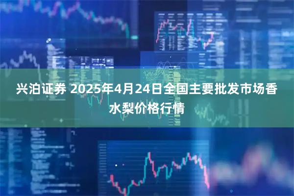 兴泊证券 2025年4月24日全国主要批发市场香水梨价格行情