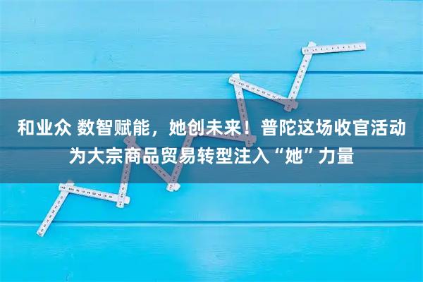 和业众 数智赋能，她创未来！普陀这场收官活动为大宗商品贸易转型注入“她”力量