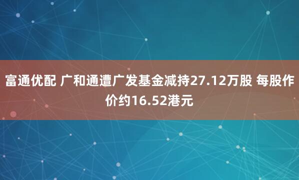 富通优配 广和通遭广发基金减持27.12万股 每股作价约16.52港元