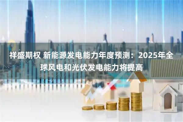 祥盛期权 新能源发电能力年度预测：2025年全球风电和光伏发电能力将提高