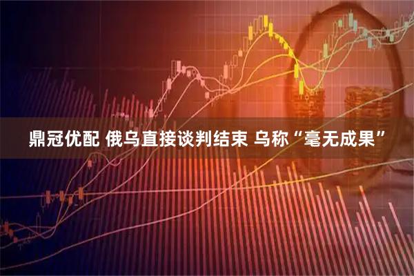 鼎冠优配 俄乌直接谈判结束 乌称“毫无成果”