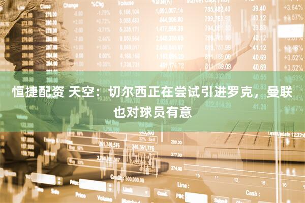 恒捷配资 天空：切尔西正在尝试引进罗克，曼联也对球员有意