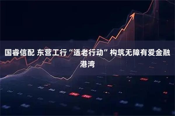 国睿信配 东营工行“适老行动”构筑无障有爱金融港湾