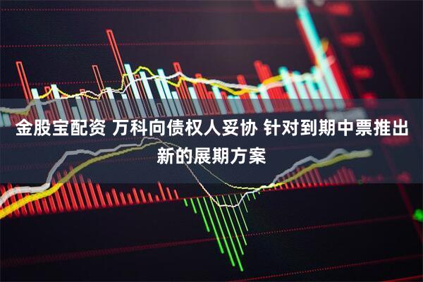 金股宝配资 万科向债权人妥协 针对到期中票推出新的展期方案