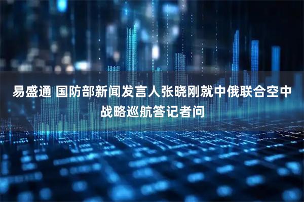 易盛通 国防部新闻发言人张晓刚就中俄联合空中战略巡航答记者问