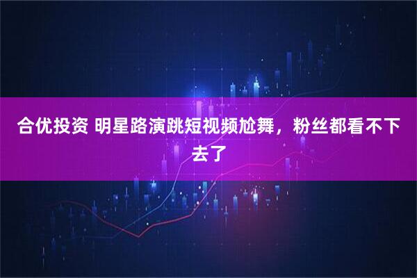 合优投资 明星路演跳短视频尬舞，粉丝都看不下去了