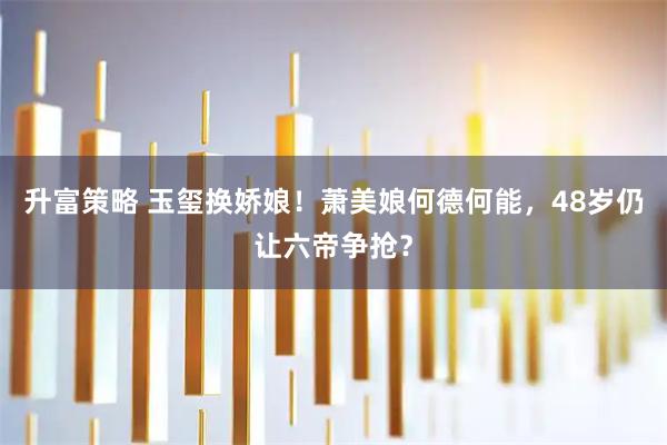 升富策略 玉玺换娇娘！萧美娘何德何能，48岁仍让六帝争抢？