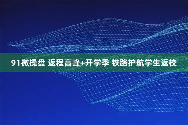91微操盘 返程高峰+开学季 铁路护航学生返校