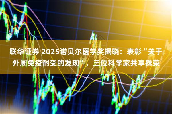 联华证券 2025诺贝尔医学奖揭晓：表彰“关于外周免疫耐受的发现”，三位科学家共享殊荣