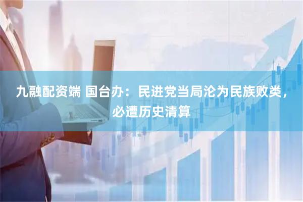 九融配资端 国台办：民进党当局沦为民族败类，必遭历史清算